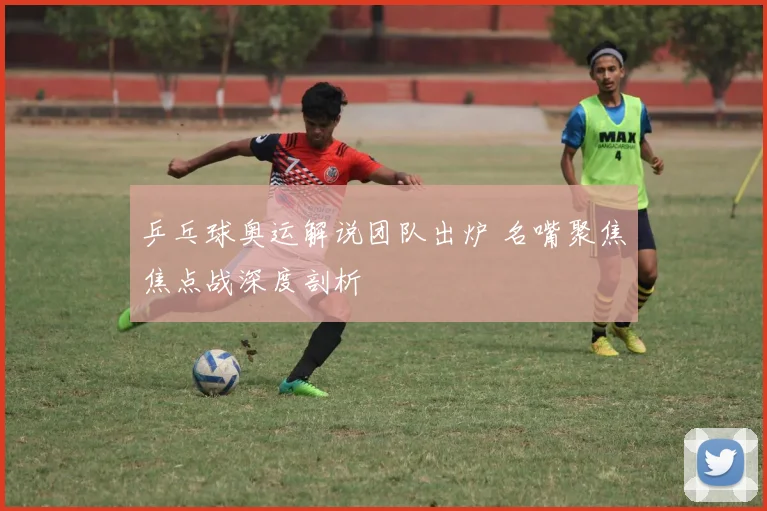 乒乓球奥运解说团队出炉 名嘴聚焦焦点战深度剖析
