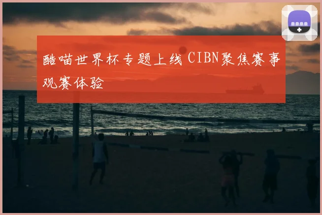 酷喵世界杯专题上线 CIBN聚焦赛事观赛体验