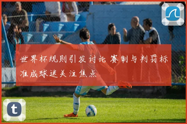 世界杯规则引发讨论 赛制与判罚标准成球迷关注焦点