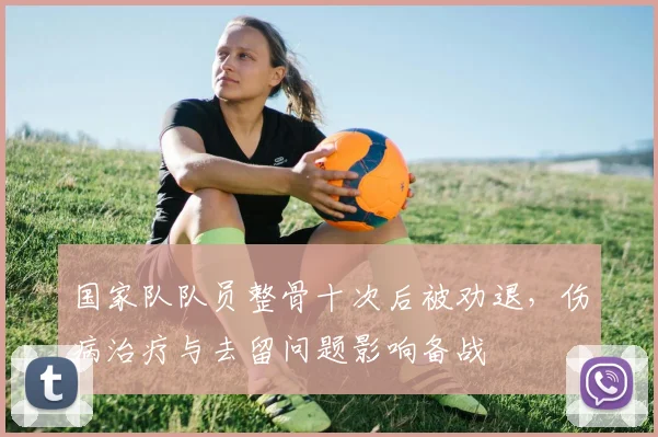 国家队队员整骨十次后被劝退，伤病治疗与去留问题影响备战