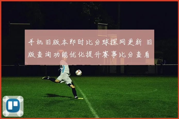 手机旧版本即时比分球探网更新 旧版查询功能优化提升赛事比分查看效率