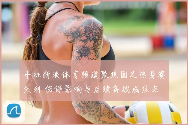 手机新浪体育频道聚焦国足热身赛失利 伤停影响与后续备战成焦点