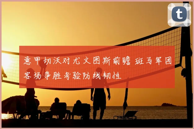 意甲切沃对尤文图斯前瞻 斑马军团客场争胜考验防线韧性