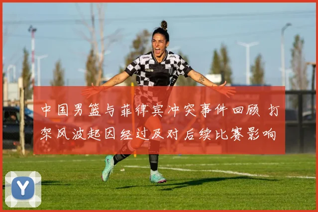 中国男篮与菲律宾冲突事件回顾 打架风波起因经过及对后续比赛影响