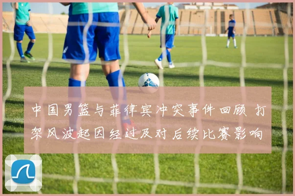 中国男篮与菲律宾冲突事件回顾 打架风波起因经过及对后续比赛影响