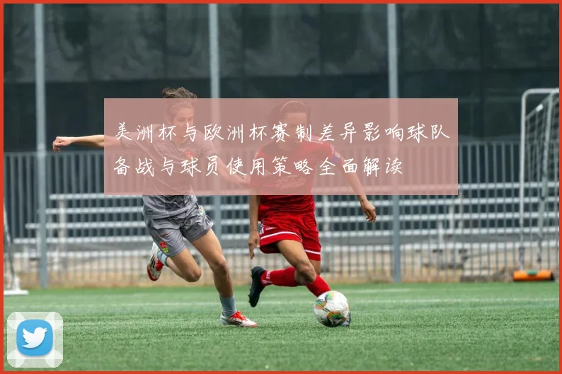 美洲杯与欧洲杯赛制差异影响球队备战与球员使用策略全面解读