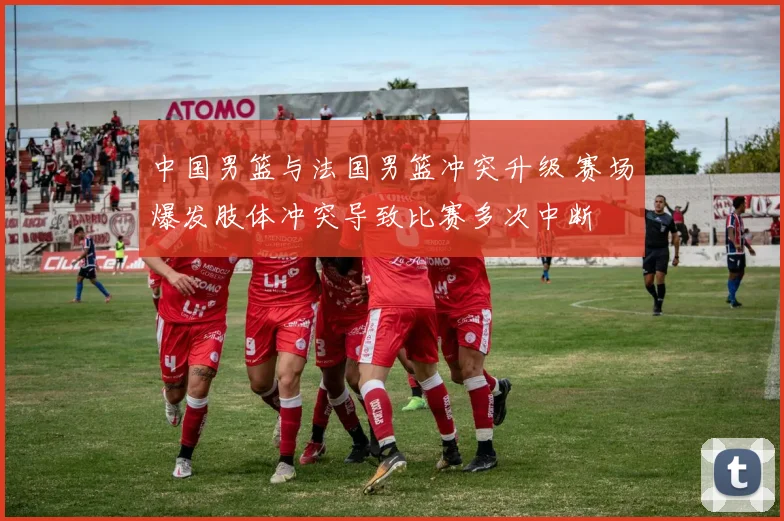 中国男篮与法国男篮冲突升级 赛场爆发肢体冲突导致比赛多次中断