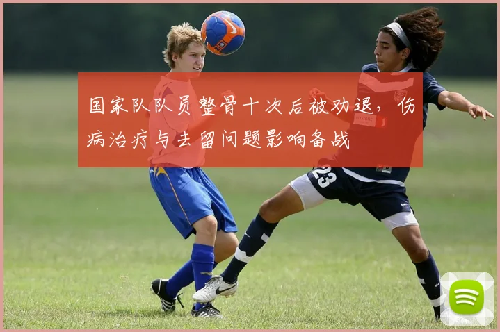 国家队队员整骨十次后被劝退，伤病治疗与去留问题影响备战