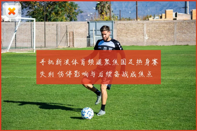 手机新浪体育频道聚焦国足热身赛失利 伤停影响与后续备战成焦点