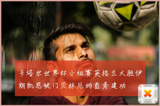 卡塔尔世界杯小组赛英格兰大胜伊朗凯恩破门贝林厄姆首秀建功