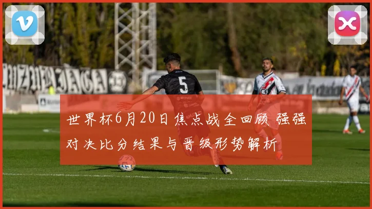 世界杯6月20日焦点战全回顾 强强对决比分结果与晋级形势解析