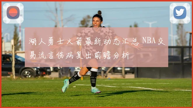 湖人勇士火箭最新动态汇总 NBA交易流言伤病复出前瞻分析