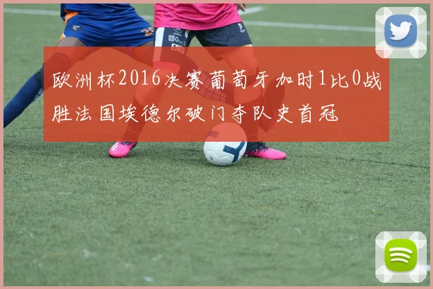 欧洲杯2016决赛葡萄牙加时1比0战胜法国埃德尔破门夺队史首冠