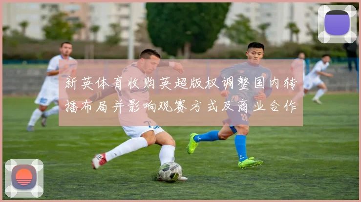 新英体育收购英超版权调整国内转播布局并影响观赛方式及商业合作安排
