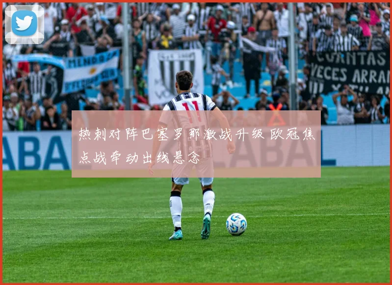 热刺对阵巴塞罗那激战升级 欧冠焦点战牵动出线悬念