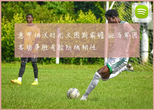意甲切沃对尤文图斯前瞻 斑马军团客场争胜考验防线韧性