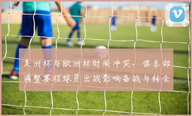 美洲杯与欧洲杯时间冲突，俱乐部调整赛程球员出战影响备战与转会计划