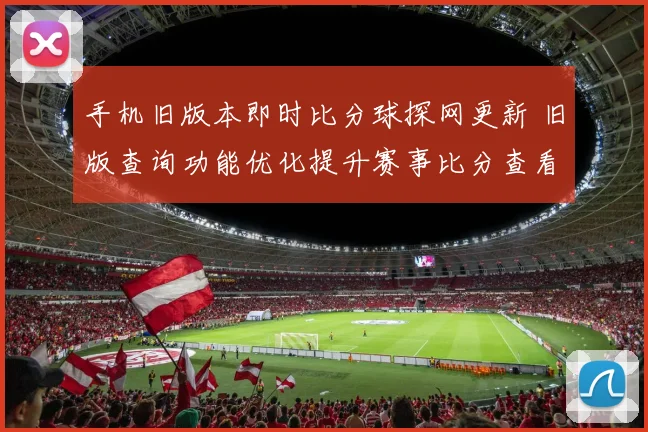 手机旧版本即时比分球探网更新 旧版查询功能优化提升赛事比分查看效率